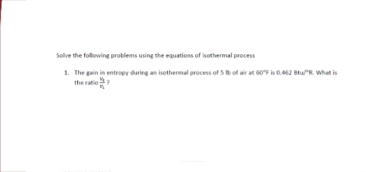 Solve the following problems using the equations of isothermal process
1. The gain in entropy during an isothermal process of 5 lb of air at 60°F is 0.462 Btu/°R. What is
the ratio
