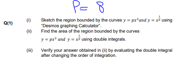 P= 8
Sketch the region bounded by the curves y = px²and y = x using
"Desmos graphing Calculator".
Find the area of the region bounded by the curves
(i)
Q(1)
(ii)
y = px? and y = xī using double integrals.
(iii)
Verify your answer obtained in (ii) by evaluating the double integral
after changing the order of integration.

