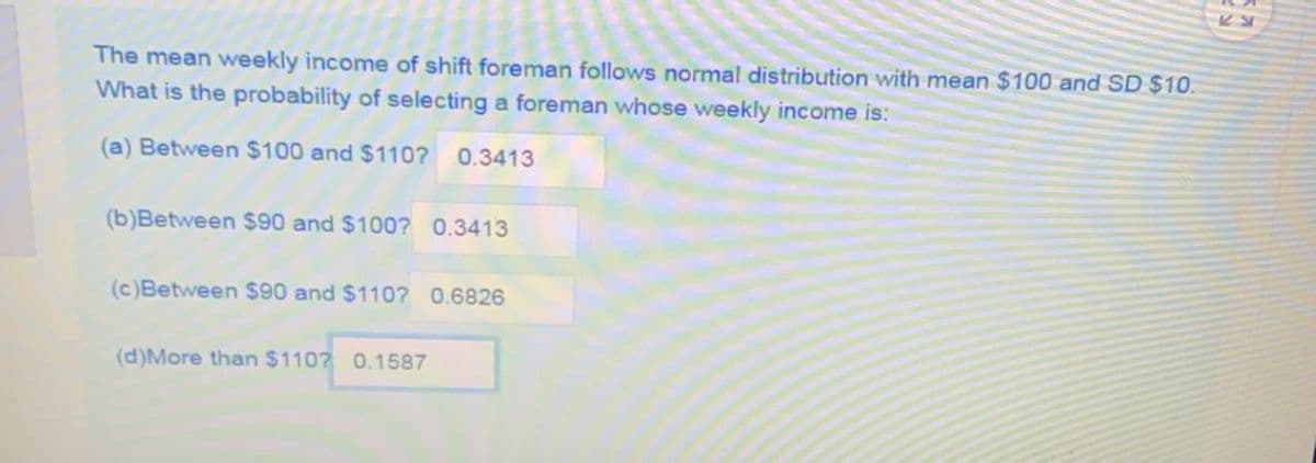The mean weekly income of shift foreman follows normal distribution with mean $100 andSD $10.
What is the probability of selecting a foreman whose weekly income is:
(a) Between $100 and $110?
0.3413
(b)Between $90 and $100? 0.3413
(c)Between $90 and $110? 0.6826
(d)More than $110? 0.1587
