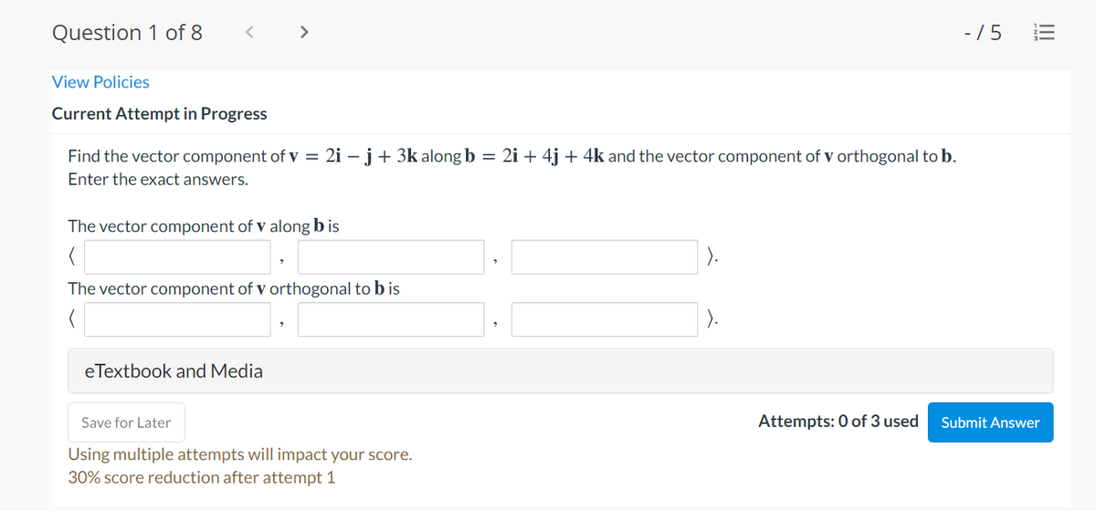 Question 1 of 8
>
- /5 E
View Policies
Current Attempt in Progress
Find the vector component of v = 2i – j + 3k along b = 2i + 4j + 4k and the vector component of v orthogonal to b.
Enter the exact answers.
The vector component of v along b is
The vector component of v orthogonal to b is
).
eTextbook and Media
Save for Later
Attempts: 0 of 3 used
Submit Answer
Using multiple attempts will impact your score.
30% score reduction after attempt 1
