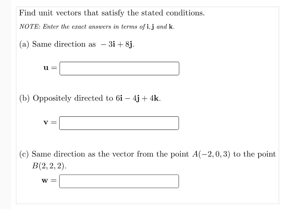 Find unit vectors that satisfy the stated conditions.
NOTE: Enter the exact answers in terms of i,j and k.
(a) Same direction as
3i + 8j.
u
(b) Oppositely directed to 6i – 4j + 4k.
v =
(c) Same direction as the vector from the point A(-2,0, 3) to the point
В(2, 2, 2).
W =

