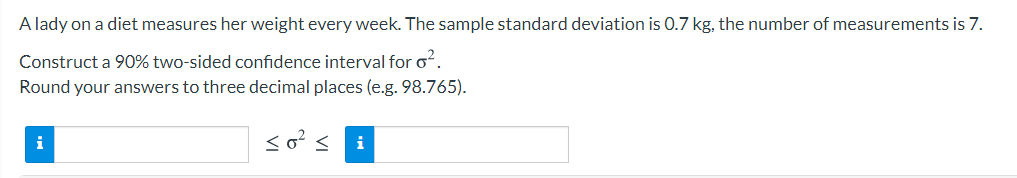 A lady on a diet measures her weight every week. The sample standard deviation is 0.7 kg, the number of measurements is 7.
Construct a 90% two-sided confidence interval for of.
Round your answers to three decimal places (e.g. 98.765).
so?< i
