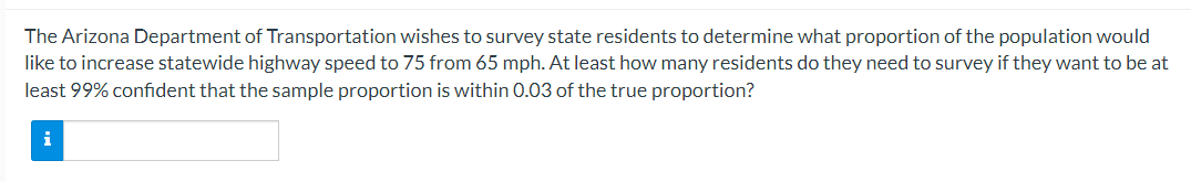 The Arizona Department of Transportation wishes to survey state residents to determine what proportion of the population would
like to increase statewide highway speed to 75 from 65 mph. At least how many residents do they need to survey if they want to be at
least 99% confident that the sample proportion is within 0.03 of the true proportion?
i
