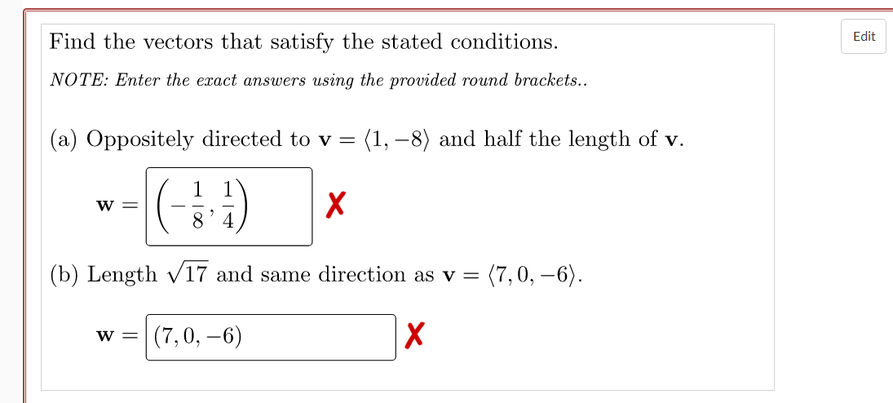 Edit
Find the vectors that satisfy the stated conditions.
NOTE: Enter the exact answers using the provided round brackets..
(a) Oppositely directed to v = (1, -8) and half the length of v.
1 1
w =
8'4
(b) Length v/17 and same direction as v = (7, 0, –6).
|(7,0, –6)
w =
