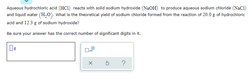 Aqueous hydrochloric acid (HC1) reacts with solid sodium hydroxide (NAOH) to produce aqueous sodium chloride (NaC1)
and liquid water (H,0). What is the theoretical yield of sodium chloride formed from the reaction of 20.0 g of hydrochloric
acid and 12.3 g of sodium hydroxide?
Be sure your answer has the correct number of significant digits in it.
x10
