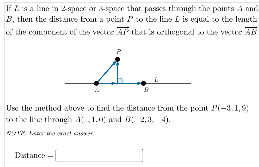 If L is a line in 2-space or 3-space that passes through the points A and
B, then the distance from a point P to the line L is equal to the length
of the component of the vector AP that is orthogonal to the vector AB.
A
В
Use the method above to find the distance from the point P(-3,1,9)
to the line through A(1, 1,0) and B(-2,3, –4).
NOTE: Enter the exact answer.
Distance
