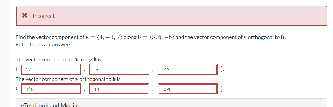 X Incorrect.
Find the vector component of v = (4, – 1, 7) along b = (3, 6, –6) and the vector component of V orthogonal to b.
Enter the exact answers.
The vector component of v along b is
12
-6
-42
The vector component of v orthogonal to b is
420
141
351
eTextbook and Media
