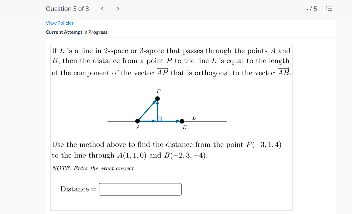 Question 5 of 8
>
- /5
View Policies
Current Attempt in Progress
If L is a line in 2-space or 3-space that passes through the points A and
B, then the distance from a point P to the line L is equal to the length
of the component of the vector AP that is orthogonal to the vector AB.
A
В
Use the method above to find the distance from the point P(-3,1,4)
to the line through A(1, 1,0) and B(-2,3, –4).
NOTE: Enter the exact answer.
Distance
!!!
