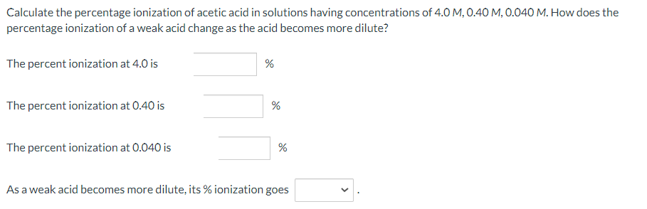 Calculate the percentage ionization of acetic acid in solutions having concentrations of 4.0 M, 0.40 M, 0.040 M. How does the
percentage ionization of a weak acid change as the acid becomes more dilute?
The percent ionization at 4.0 is
%
The percent ionization at 0.40 is
The percent ionization at 0.040 is
As a weak acid becomes more dilute, its % ionization goes
