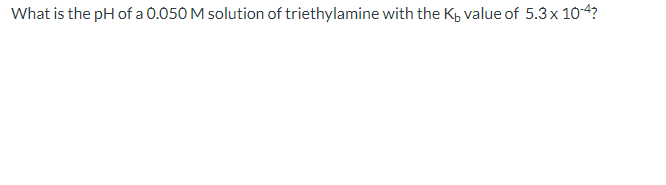 What is the pH of a 0.050 M solution of triethylamine with the K, value of 5.3x 10-4?
