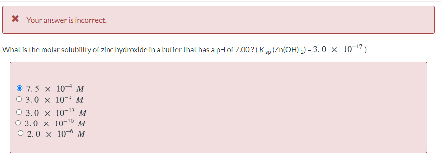 X Your answer is incorrect.
What is the molar solubility of zinc hydroxide in a buffer that has a pH of 7.00 ? (K sp (Zn(OH) 2) = 3. 0 × 10-17)
O 7.5 x 10¬4 M
O 3.0 x 10-3 M
О 3.0 x 10-17 м
О 3.0 x 10-10 м
O 2.0 x 10-6 M
