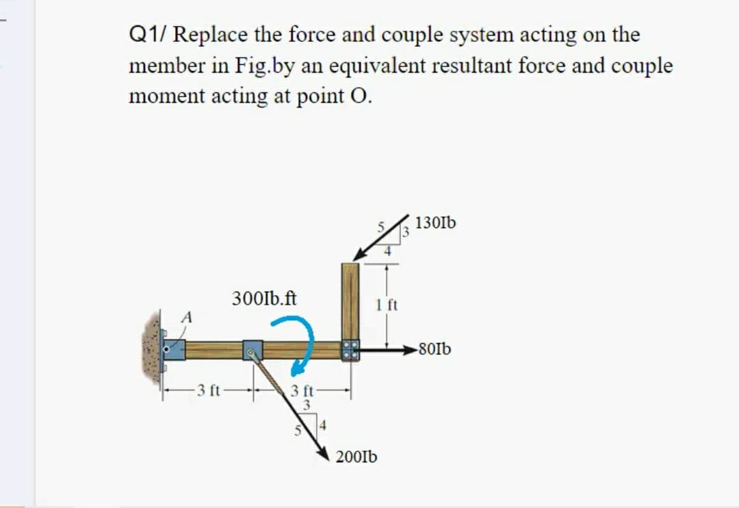 Q1/ Replace the force and couple system acting on the
member in Fig.by an equivalent resultant force and couple
moment acting at point O.
130Ib
300lb.ft
1 ft
-80lb
3 ft
3 ft
3
200Ib
