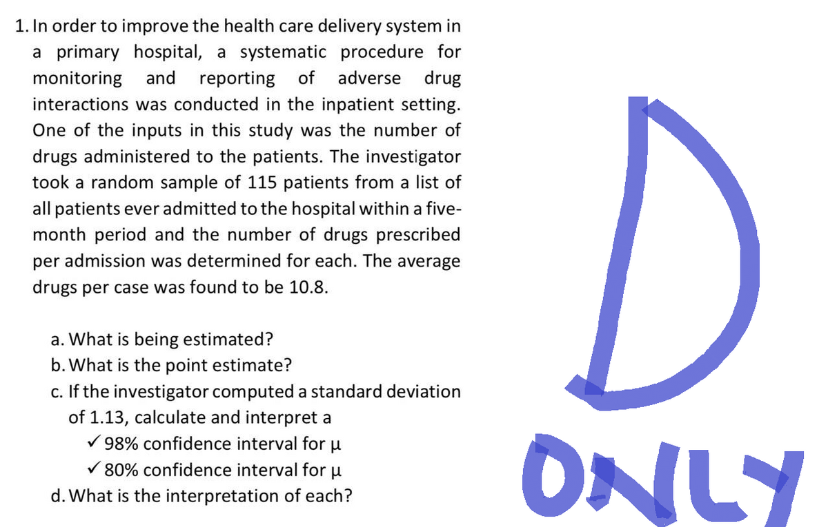 1. In order to improve the health care delivery system in
a primary hospital, a systematic procedure for
monitoring and reporting of adverse drug
interactions was conducted in the inpatient setting.
One of the inputs in this study was the number of
drugs administered to the patients. The investigator
took a random sample of 115 patients from a list of
all patients ever admitted to the hospital within a five-
month period and the number of drugs prescribed
per admission was determined for each. The average
drugs per case was found to be 10.8.
a. What is being estimated?
b. What is the point estimate?
C.
If the investigator computed a standard deviation
of 1.13, calculate and interpret a
98% confidence interval for μ
✓80% confidence interval for μ
d. What is the interpretation of each?
D
ONLY