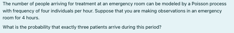 The number of people arriving for treatment at an emergency room can be modeled by a Poisson process
with frequency of four individuals per hour. Suppose that you are making observations in an emergency
room for 4 hours.
What is the probability that exactly three patients arrive during this period?
