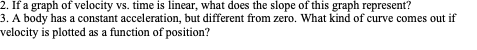 2. If a graph of velocity vs. time is linear, what does the slope of this graph represent?
3. A body has a constant acceleration, but different from zero. What kind of curve comes out if
velocity is plotted as a function of position?
