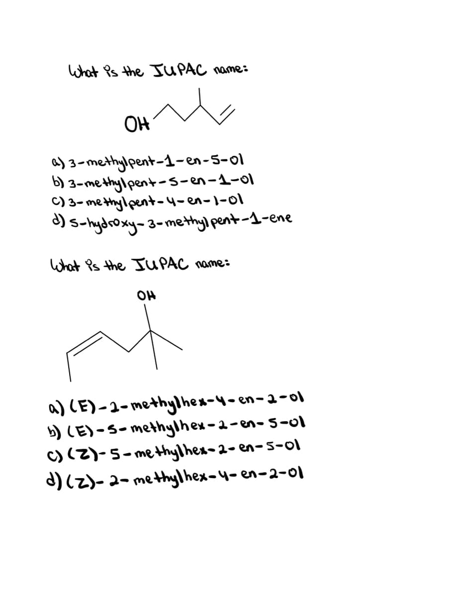 What Ps the UPAC name:
OH
3-methylpent-1-en-5-ol
b) 3-methylpent-s-en-1-01
C) 3- me thylpent-4-en-1-01
) s-hydroxy-3-methyl pent-1-ene
What Ps the JUPAC name:
OH
a) CE)-2-methylhex-4-en-a-ol
b) CE)-S-methylhex-2-en-5-ol
C) (2)-5-methylhex-2- en-5-ol
d) (Z)-2- methylhex-4-en-2-0l
