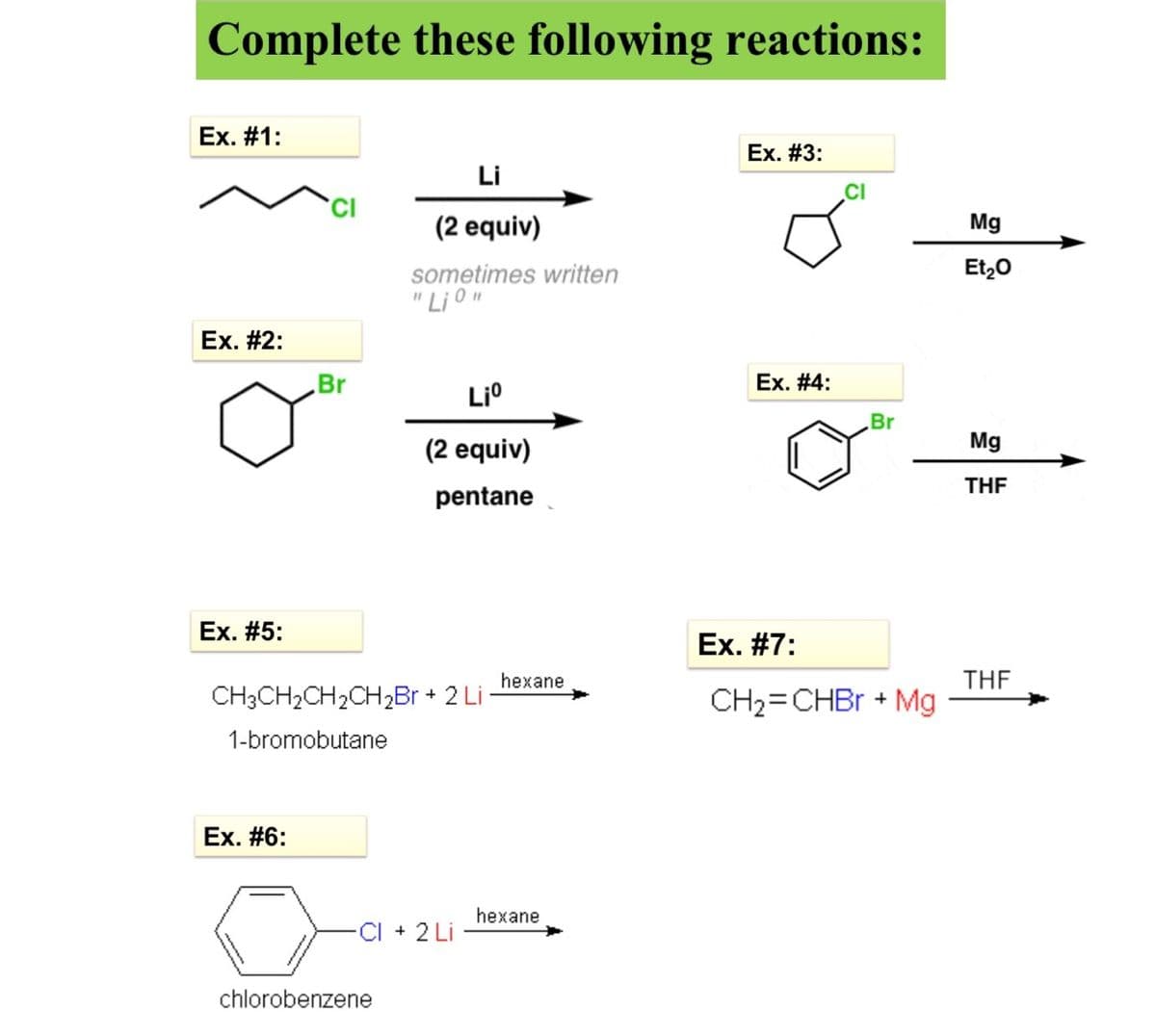 Complete these following reactions:
Ex. #1:
Ex. #3:
Li
CI
(2 equiv)
Mg
sometimes written
Et,0
" Li O"
Ex. #2:
Br
Li°
Ex. #4:
Br
(2 equiv)
Mg
THF
pentane
Ex. #5:
Ex. #7:
THE
CH2=CHBR + Mg
hexane
CH3CH2CH2CH2B + 2 Li
1-bromobutane
Ex. #6:
hexane
CI + 2 Li
chlorobenzene
