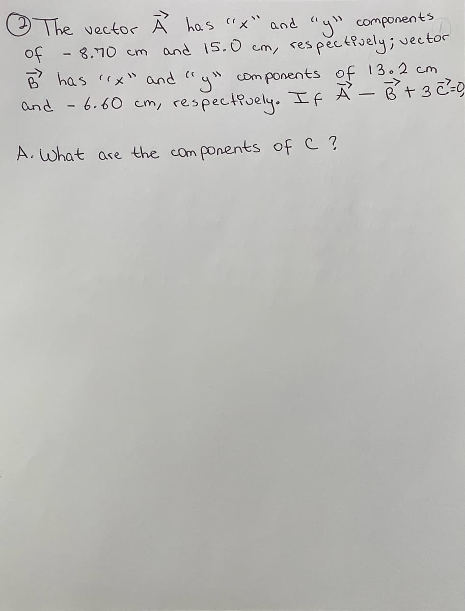 The vector À has "x" and "y" components
of
-8.70 cm and 15.0
res pectively; uector
cm/
B has cx" and ca
com ponents of 13.2 cm
and - 6.60 cm, respectiuely.. If Ã -B t3 Z=
A. What are the com ponents of C ?
