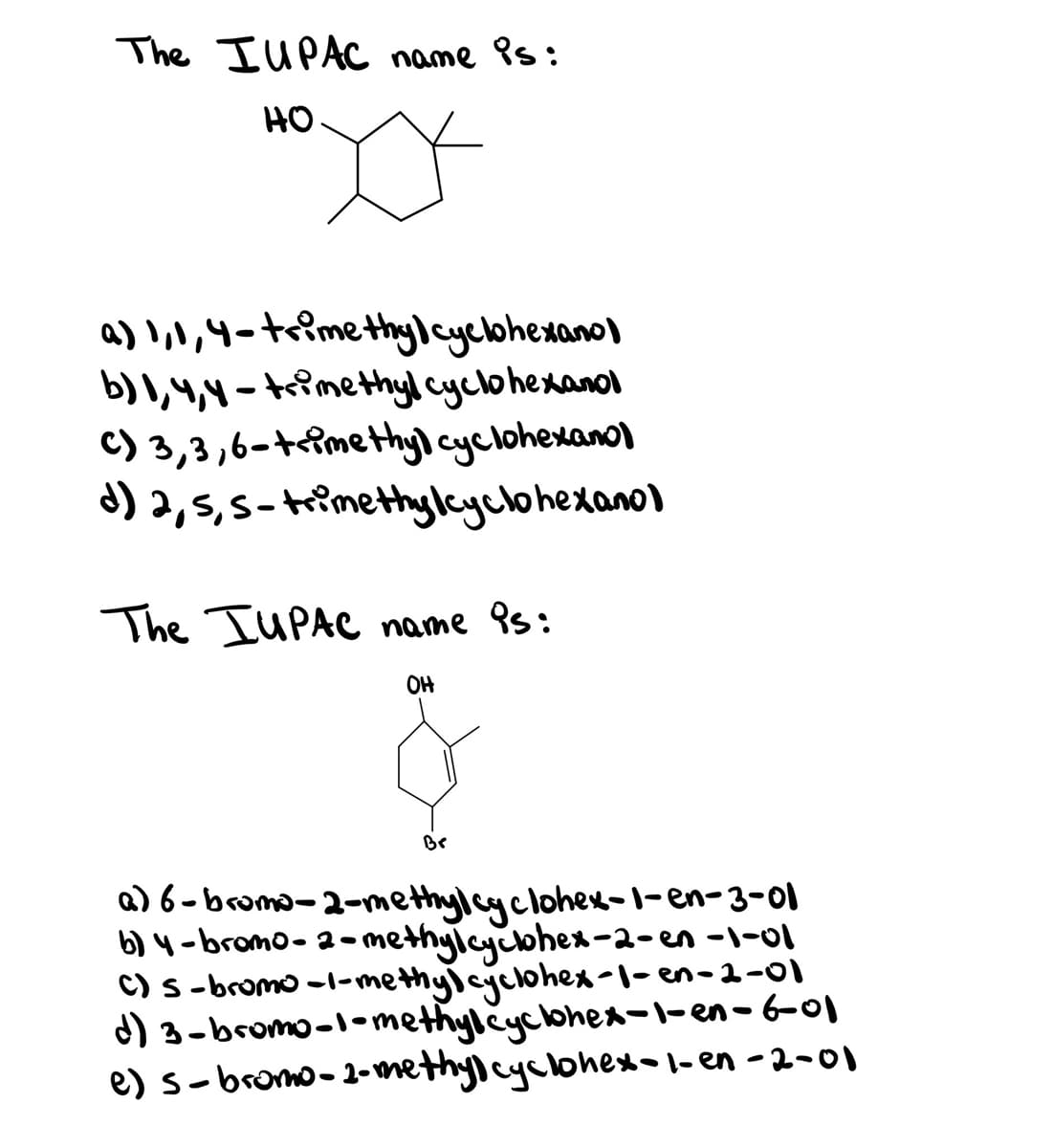 The IUPAC name is:
HO
a) l,,4-trimethylcyclohexano)
b) I,4,4 - trimethyl cyclohexanol
C) 3,3,6-te?methyl cyclohexano)
d) 2,5,5-trimethylayclohexano)
The IUPAC name 9s:
OH
Br
a) 6-bromo-2-methylcyclohew-1-en-3-01
b) 4 -bromo- a- methylycohen-2-en -\-0l
C) S-bromo -1-methyicgclohex-l- en-2-01
d) 3-bromo-l-methylcyclohex-1-en-6-01
e) s-bromo-2-methylcyclohexol- en -2-01
