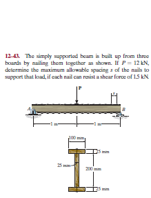12-43. The simply supported beam is built up from three
boards by nailing them together as shown. If P= 12 kN,
determine the maximum allowable spacing s of the nails to
support that load, if each nail can resist a shear force of 15 kN
100 mim
25 mm
25 mm-
200 mm
mim
