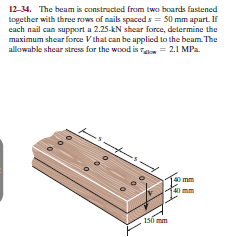 12-34. The beam is constructed from two boards fastened
together with three rows of naiks spaced s = 50 mm apart. If
cach nail can support a 2.25-kN shear force, determine the
maximum shear force V that can be applied to the beam. The
allowable shear stress for the wood is Ta = 2.1 MPa.
mm
150 mm
