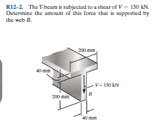 R12-2. The T-beam is subjected to a shear of V = 150 kN.
Determine the amunt of this force that is supported by
the web B.
200 mm
40 mm
-V- 150 kN
200 mm
40 mm
