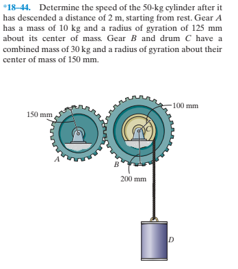 *18-44. Determine the speed of the 50-kg cylinder after it
has descended a distance of 2 m, starting from rest. Gear A
has a mass of 10 kg and a radius of gyration of 125 mm
about its center of mass. Gear B and drum C have a
combined mass of 30 kg and a radius of gyration about their
center of mass of 150 mm.
-100 mm
150 mm
в'
200 mm
