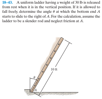 18-43. A uniform ladder having a weight of 30 lb is released
from rest when it is in the vertical position. If it is allowed to
fall freely, determine the angle 0 at which the bottom end A
starts to slide to the right of A. For the calculation, assume the
ladder to be a slender rod and neglect friction at A.
10 ft
