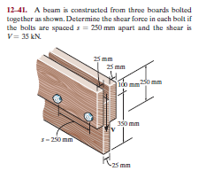 12-41. A beam is constructed from three boards bolted
together as shown. Determine the shear force in cach bolt if
the bolts are spaced s = 250 mm apart and the shear is
V= 35 kN
25 mm
25 mm
230 mm
350 mm
s- 230 mm
-25 mm
