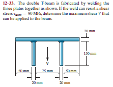 12-33. The double T-beam is fabricated by welding the
three plates together as shown. If the weld can resist a shear
stress Ta = 90 MP, determine the maximum shear V that
can be applied to the beam.
20 mm
150 mm
So mm
75 mm
so mm
20 mm
20
nm
