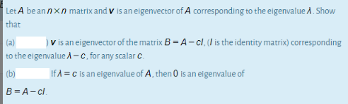 | Let A be an nxn matrix and v is an eigenvector of A corresponding to the eigenvalue A. Show
that
(a)
) V is an eigenvector of the matrix B = A- cl, (I is the identity matrix) corresponding
to the eigenvalue A-c. for any scalar c.
(b)
If A = c is an eigenvalue of A, then 0 is an eigenvalue of
B= A- c.
