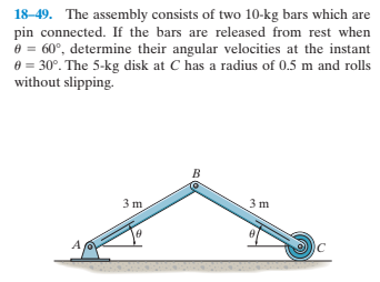 18-49. The assembly consists of two 10-kg bars which are
pin connected. If the bars are released from rest when
e = 60°, determine their angular velocities at the instant
e = 30°. The 5-kg disk at C has a radius of 0.5 m and rolls
without slipping.
B
3 m
3 m
