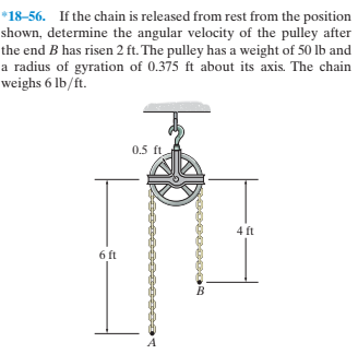 *18-56. If the chain is released from rest from the position
shown, determine the angular velocity of the pulley after
the end B has risen 2 ft. The pulley has a weight of 50 lb and
a radius of gyration of 0.375 ft about its axis. The chain
weighs 6 lb/ft.
0.5 ft
4 ft
6 ft
