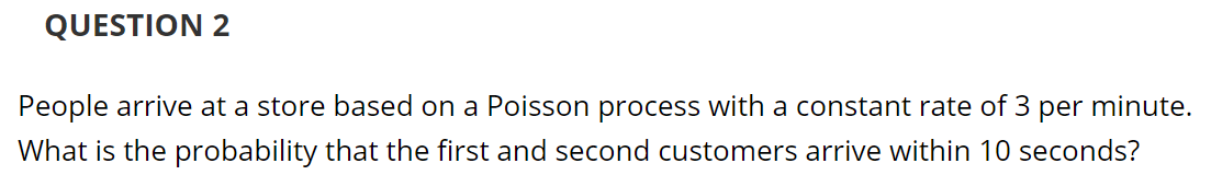 People arrive at a store based on a Poisson process with a constant rate of 3 per minute.
What is the probability that the first and second customers arrive within 10 seconds?
