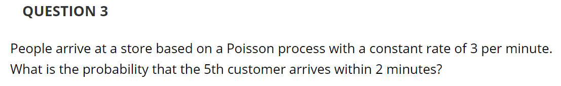 QUESTION 3
People arrive at a store based on a Poisson process with a constant rate of 3 per minute.
What is the probability that the 5th customer arrives within 2 minutes?
