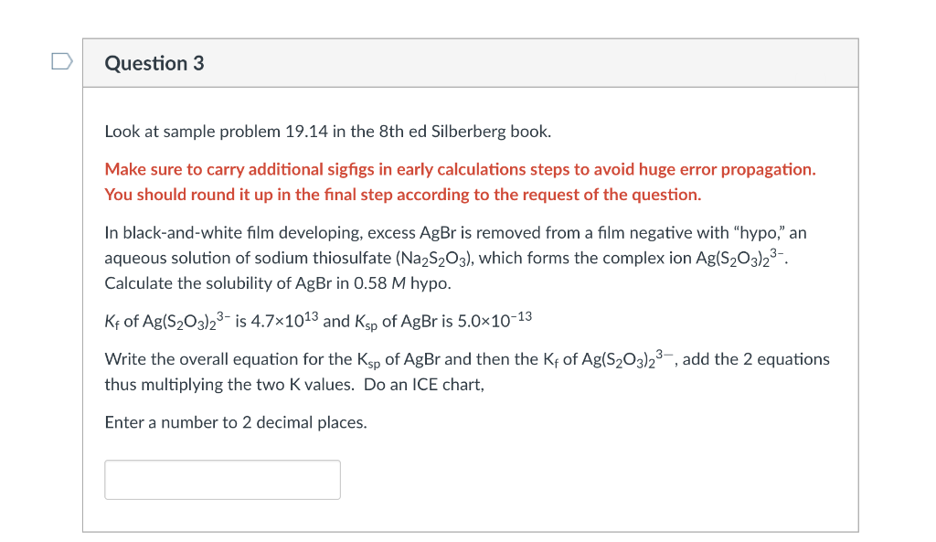 Question 3
Look at sample problem 19.14 in the 8th ed Silberberg book.
Make sure to carry additional sigfigs in early calculations steps to avoid huge error propagation.
You should round it up in the final step according to the request of the question.
In black-and-white film developing, excess AgBr is removed from a film negative with "hypo," an
aqueous solution of sodium thiosulfate (Na2S2O3), which forms the complex ion Ag(S₂03)2³-.
Calculate the solubility of AgBr in 0.58 M hypo.
Kf of Ag(S₂03)2³- is 4.7×1013 and Ksp of AgBr is 5.0×10-13
Write the overall equation for the Ksp of AgBr and then the Kf of Ag(S₂O3)2³, add the 2 equations
thus multiplying the two K values. Do an ICE chart,
Enter a number decimal places.