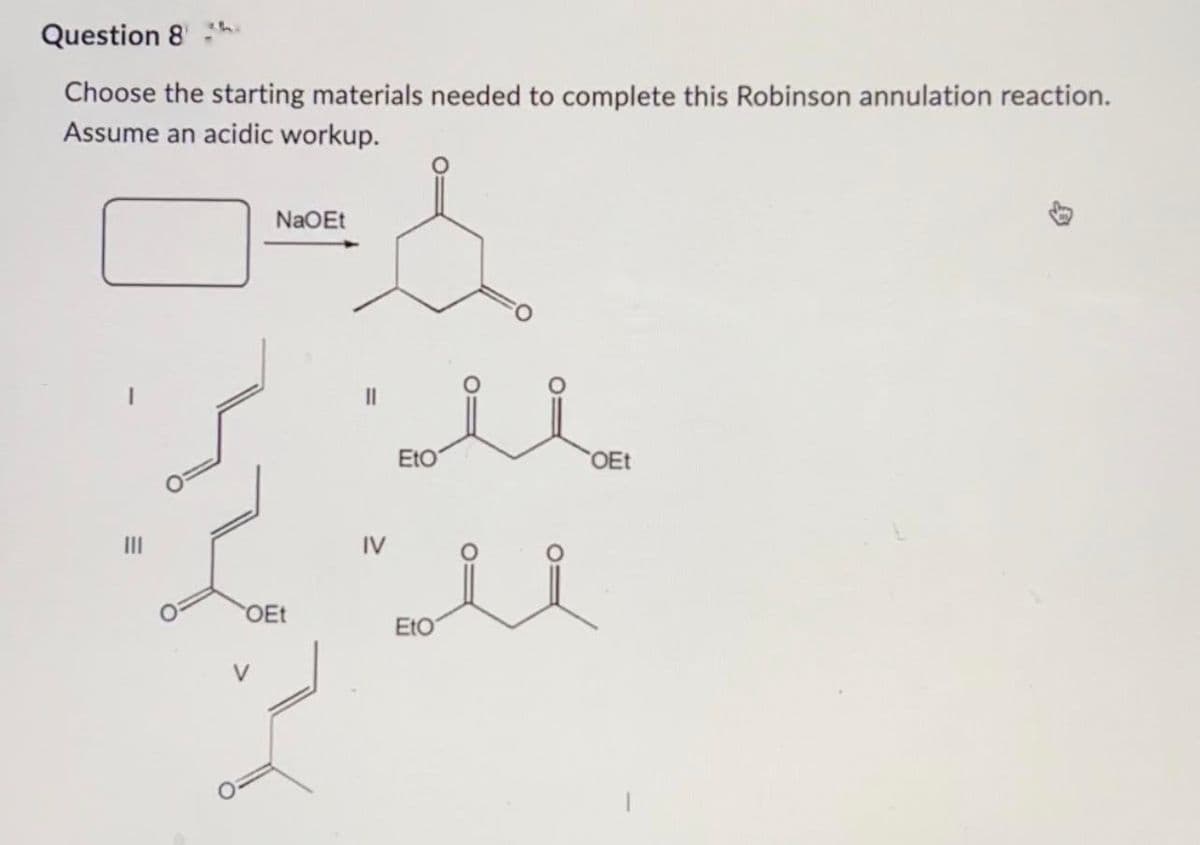 Question 8
Choose the starting materials needed to complete this Robinson annulation reaction.
Assume an acidic workup.
NaOEt
OEt
III
OEt
IV
Eto
ii
EtO