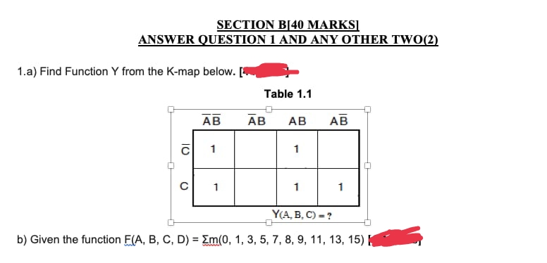 SECTION B[40 MARKS]
ANSWER QUESTION 1 AND ANY OTHER TWO(2)
1.a) Find Function Y from the K-map below. [
Table 1.1
AB
AB
AB
1
1
с
1
1
1
Y(A, B, C) = ?
b) Given the function F(A, B, C, D) = m(0, 1, 3, 5, 7, 8, 9, 11, 13, 15)
10
AB