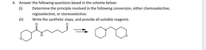 4. Answer the following questions based in the scheme below:
(i)
Determine the principle involved in the following conversion, either chemoselective,
regioselective, or stereoselective.
(ii)
Write the synthetic steps, and provide all suitable reagents.