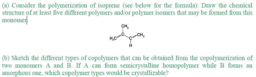 (a) Consider the polymerization of isoprene (see below for the formula): Draw the chemical
structure of at least five different polymers and/or polymer isomers that may be formed from this
monomer
CH₂
CH ₂
me
H₂C²
H
(b) Sketch the different types of copolymers that can be obtained from the copolymerization of
two monomers A and B. If A can form semicrystalline homopolymer while B forms an
amorphous one, which copolymer types would be crystallizable?