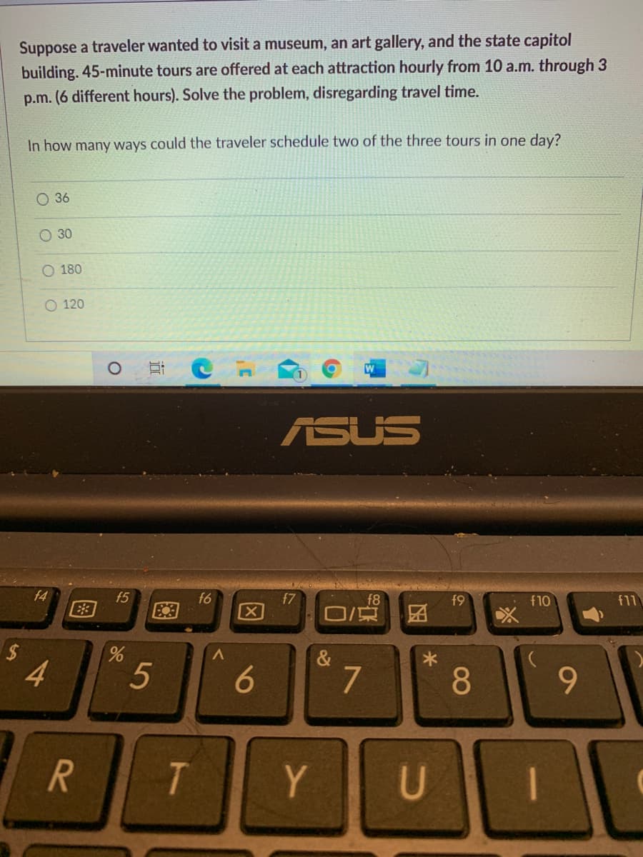 Suppose a traveler wanted to visit a museum, an art gallery, and the state capitol
building. 45-minute tours are offered at each attraction hourly from 10 a.m. through 3
p.m. (6 different hours). Solve the problem, disregarding travel time.
In how many ways could the traveler schedule two of the three tours in one day?
О 36
O 30
O 180
O 120
ASUS
f4
f5
E3
f6
f7
f8
f9
f10
f11
&
4
5
6
7
8.
9.
Y
国
因
96
图
