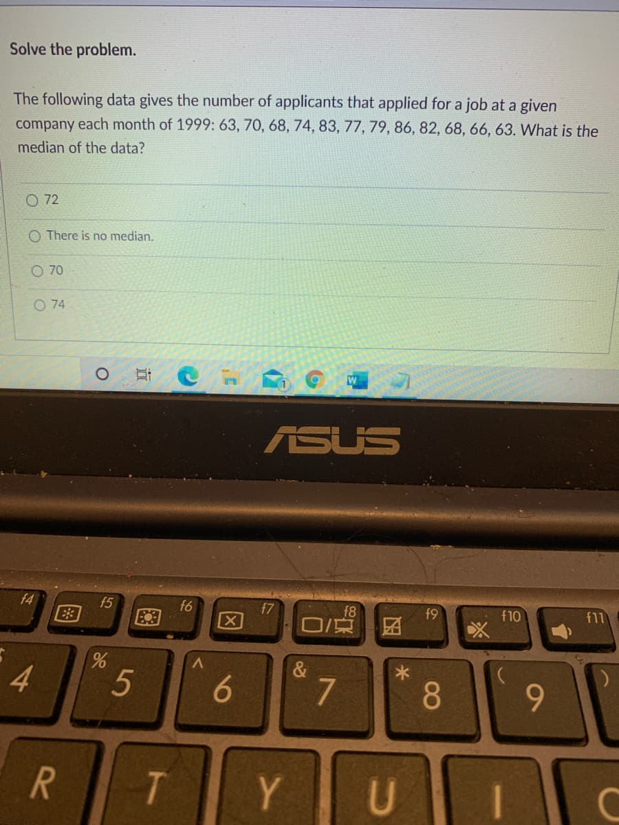 Solve the problem.
The following data gives the number of applicants that applied for a job at a given
company each month of 1999: 63, 70, 68, 74, 83, 77, 79, 86, 82, 68, 66, 63. What is the
median of the data?
O 72
O There is no median.
O 70
O 74
W
ASUS
f4
f5
f6
f7
f8
口京
f9
f10
f11
&
4
7
8.
9.
R
T
Y
U
因
5
图
