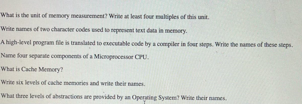 What is the unit of memory measurement? Write at least four multiples of this unit.
Write names of two character codes used to represent text data in memory.
A high-level program file is translated to executable code by a compiler in four steps. Write the names of these steps.
Name four separate components of a Microprocessor CPU.
What is Cache Memory?
Write six levels of cache memories and write their names.
What three levels of abstractions are provided by an Operating System? Write their names.