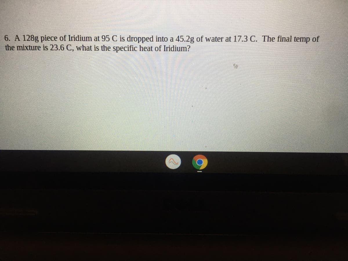 6. A 128g piece of Iridium at 95 C is dropped into a 45.2g of water at 17.3 C. The final temp of
the mixture is 23.6 C, what is the specific heat of Iridium?
