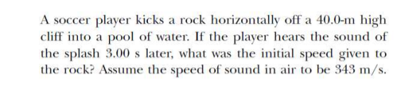 A soccer player kicks a rock horizontally off a 40.0-m high
cliff into a pool of water. If the player hears the sound of
the splash 3.00 s later, what was the initial speed given to
the rock? Assume the speed of sound in air to be 343 m/s.
