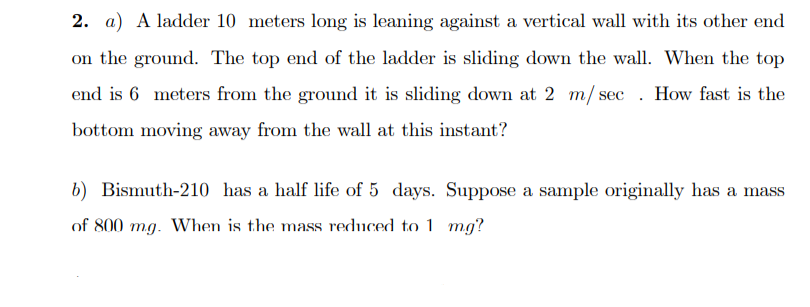 2. a) A ladder 10 meters long is leaning against a vertical wall with its other end
on the ground. The top end of the ladder is sliding down the wall. When the top
end is 6 meters from the ground it is sliding down at 2 m/ sec . How fast is the
bottom moving away from the wall at this instant?
b) Bismuth-210 has a half life of 5 days. Suppose a sample originally has a mass
of 800 mg. When is the mass reduced to 1 mg?

