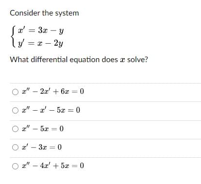 Consider the system
(æ' = 3x – y
ly = = – 2y
-
What differential equation does x solve?
a" – 2x' + 6x = 0
a" – a' – 5x = 0
a" – 5x = 0
O a' – 3x = 0
a" – 4x' + 5x = 0
