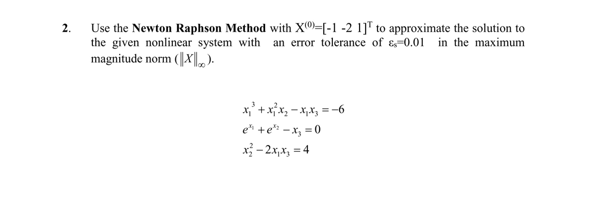 Use the Newton Raphson Method with X0)=[-1 -2 1]" to approximate the solution to
the given nonlinear system with
magnitude norm (||X| ).
2.
an error tolerance of ɛs=0.01_in the maximum
3
x,' +xjx2 - x,x3 =-6
ei +e*: – x3 = 0
x - 2x,x, = 4
