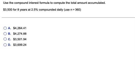 Use the compound interest formula to compute the total amount accumulated.
$3,500 for 8 years at 2.5% compounded daily (use n= 360)
O A. $4,264.41
B. $4,274.88
C. $3,501.94
D. $3,699.24
