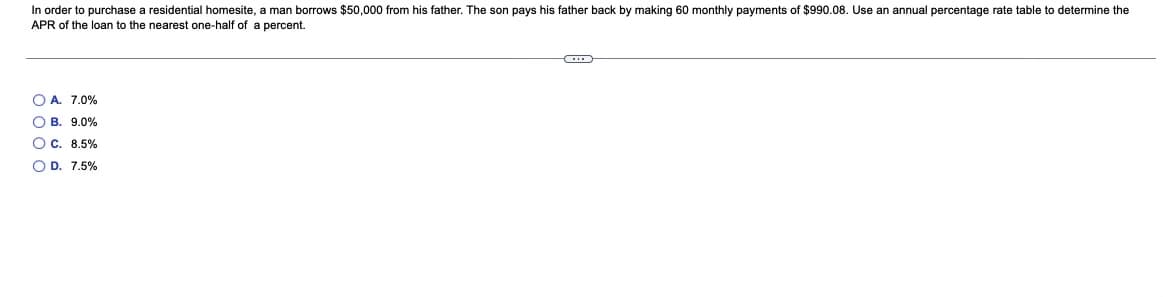 In order to purchase a residential homesite, a man borrows $50,000 from his father. The son pays his father back by making 60 monthly payments of $990.08. Use an annual percentage rate table to determine the
APR of the loan to the nearest one-half of a percent.
O A. 7.0%
O B. 9.0%
O C. 8.5%
O D. 7.5%
